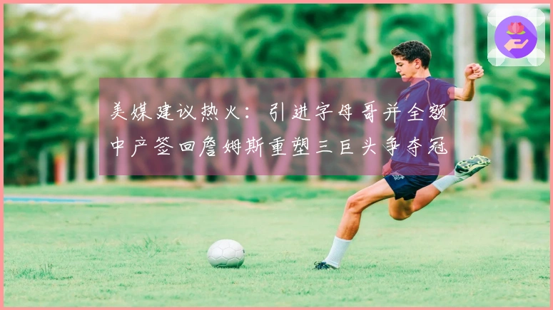 美媒建议热火：引进字母哥并全额中产签回詹姆斯重塑三巨头争夺冠军