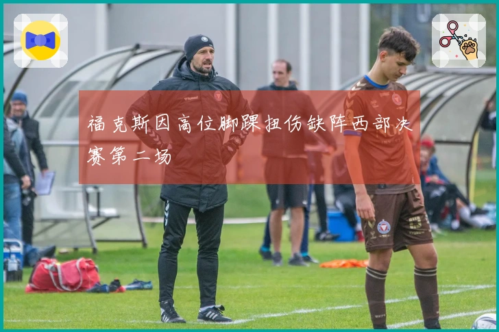 福克斯因高位脚踝扭伤缺阵西部决赛第二场
